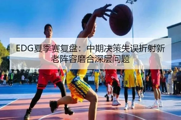 EDG夏季赛复盘：中期决策失误折射新老阵容磨合深层问题